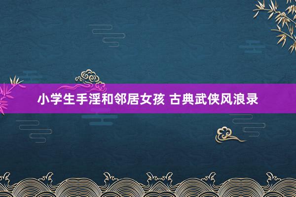 小学生手淫和邻居女孩 古典武侠风浪录