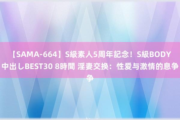 【SAMA-664】S級素人5周年記念！S級BODY中出しBEST30 8時間 淫妻交换：性爱与激情的息争