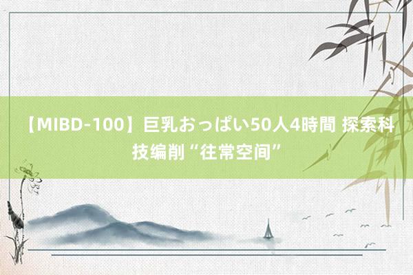 【MIBD-100】巨乳おっぱい50人4時間 探索科技编削“往常空间”