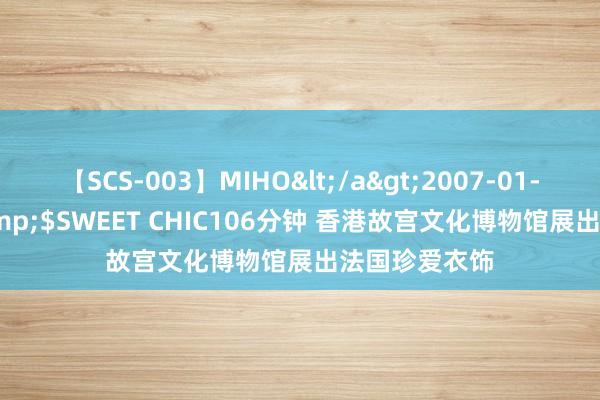 【SCS-003】MIHO</a>2007-01-10h.m.p&$SWEET CHIC106分钟 香港故宫文化博物馆展出法国珍爱衣饰