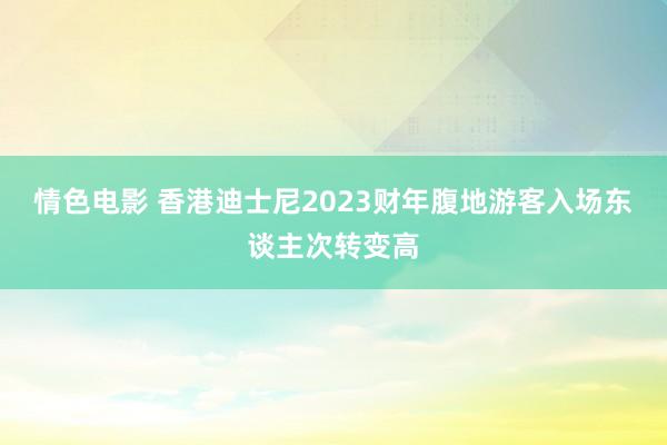 情色电影 香港迪士尼2023财年腹地游客入场东谈主次转变高