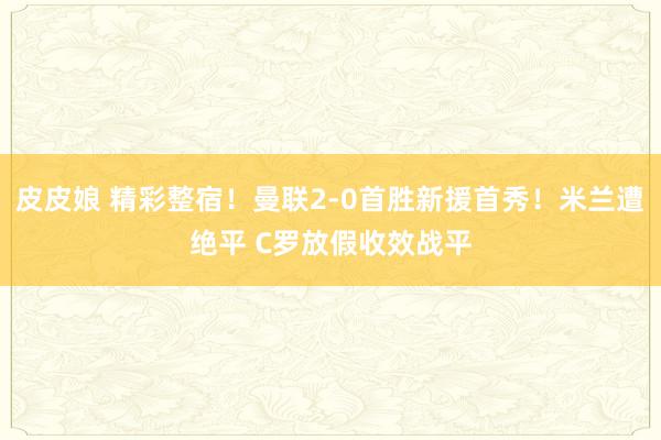 皮皮娘 精彩整宿！曼联2-0首胜新援首秀！米兰遭绝平 C罗放假收效战平