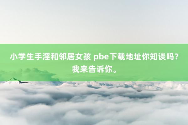 小学生手淫和邻居女孩 pbe下载地址你知谈吗？我来告诉你。