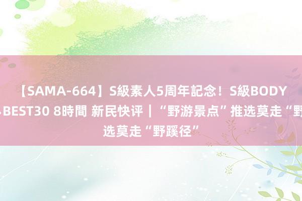 【SAMA-664】S級素人5周年記念！S級BODY中出しBEST30 8時間 新民快评｜“野游景点”推选莫走“野蹊径”