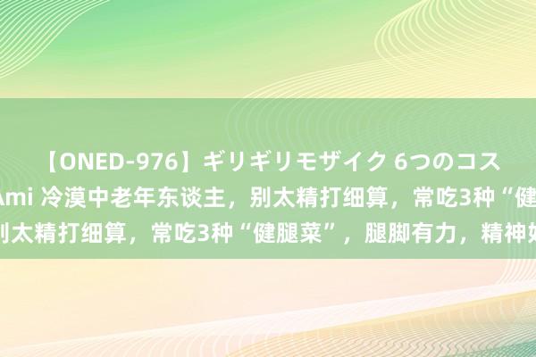 【ONED-976】ギリギリモザイク 6つのコスチュームでパコパコ！ Ami 冷漠中老年东谈主，别太精打细算，常吃3种“健腿菜”，腿脚有力，精神好