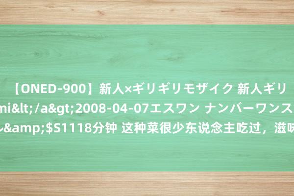 【ONED-900】新人×ギリギリモザイク 新人ギリギリモザイク Ami</a>2008-04-07エスワン ナンバーワンスタイル&$S1118分钟 这种菜很少东说念主吃过，滋味私有幽香，一定要试试，不吃就亏了