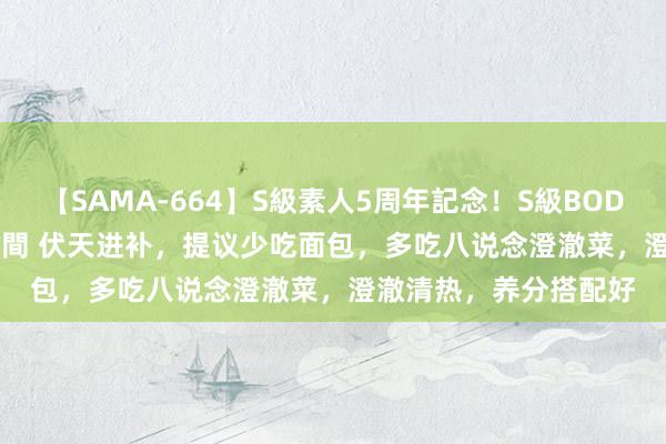 【SAMA-664】S級素人5周年記念！S級BODY中出しBEST30 8時間 伏天进补，提议少吃面包，多吃八说念澄澈菜，澄澈清热，养分搭配好