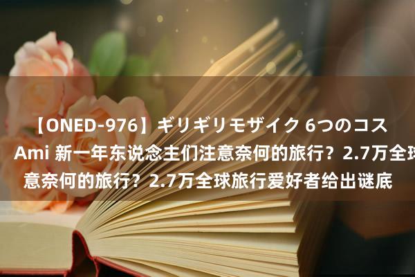 【ONED-976】ギリギリモザイク 6つのコスチュームでパコパコ！ Ami 新一年东说念主们注意奈何的旅行？2.7万全球旅行爱好者给出谜底