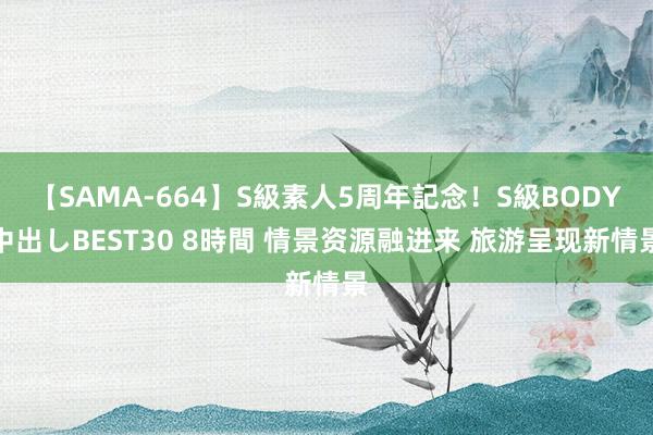 【SAMA-664】S級素人5周年記念！S級BODY中出しBEST30 8時間 情景资源融进来 旅游呈现新情景