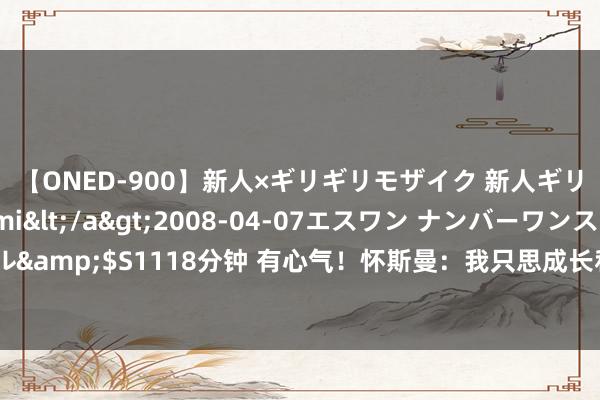 【ONED-900】新人×ギリギリモザイク 新人ギリギリモザイク Ami</a>2008-04-07エスワン ナンバーワンスタイル&$S1118分钟 有心气！怀斯曼：我只思成长和学习 我思用功成为最佳版块的我方