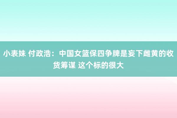 小表妹 付政浩：中国女篮保四争牌是妄下雌黄的收货筹谋 这个标的很大