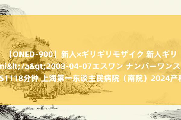 【ONED-900】新人×ギリギリモザイク 新人ギリギリモザイク Ami</a>2008-04-07エスワン ナンバーワンスタイル&$S1118分钟 上海第一东谈主民病院（南院）2024产科信息汇总：建卡、产检、坐褥指南，附待产包