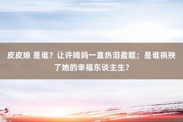 皮皮娘 是谁？让许姆妈一直热泪盈眶；是谁祸殃了她的幸福东谈主生？