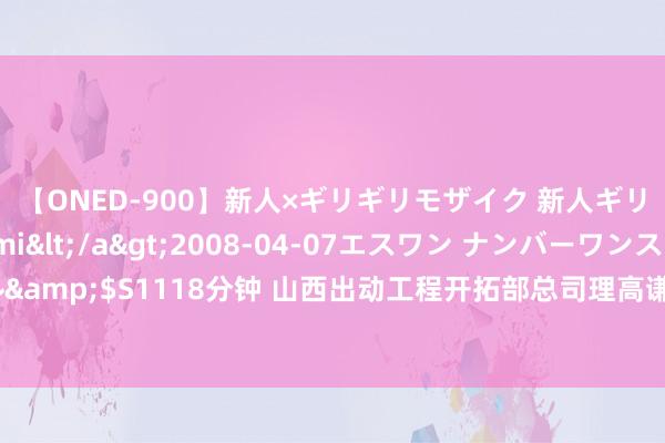 【ONED-900】新人×ギリギリモザイク 新人ギリギリモザイク Ami</a>2008-04-07エスワン ナンバーワンスタイル&$S1118分钟 山西出动工程开拓部总司理高谦：作念过太原出动副总 还干过阛阓口