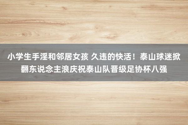 小学生手淫和邻居女孩 久违的快活！泰山球迷掀翻东说念主浪庆祝泰山队晋级足协杯八强