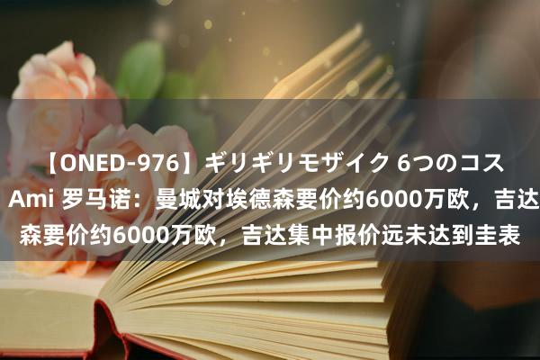 【ONED-976】ギリギリモザイク 6つのコスチュームでパコパコ！ Ami 罗马诺：曼城对埃德森要价约6000万欧，吉达集中报价远未达到圭表