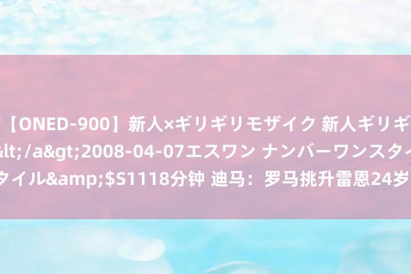 【ONED-900】新人×ギリギリモザイク 新人ギリギリモザイク Ami</a>2008-04-07エスワン ナンバーワンスタイル&$S1118分钟 迪马：罗马挑升雷恩24岁右后卫阿西格农，但尚未报价