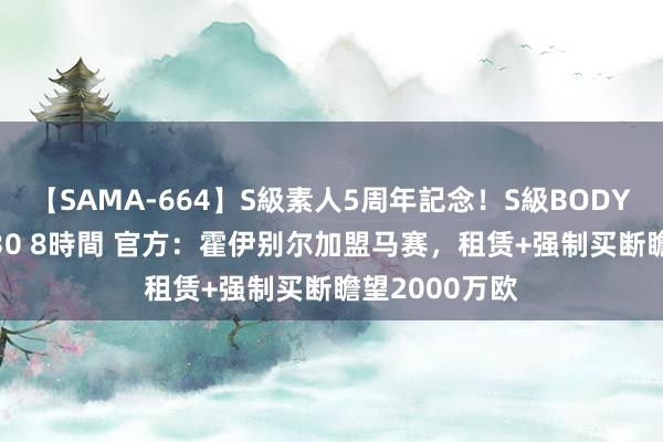 【SAMA-664】S級素人5周年記念！S級BODY中出しBEST30 8時間 官方：霍伊别尔加盟马赛，租赁+强制买断瞻望2000万欧