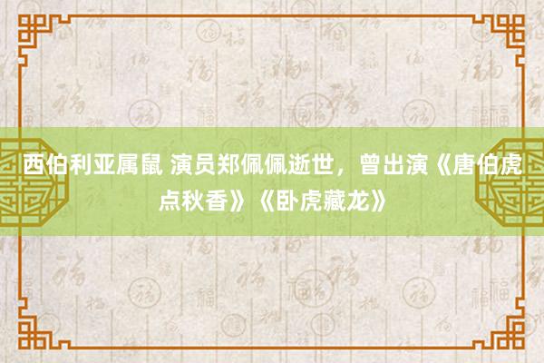 西伯利亚属鼠 演员郑佩佩逝世，曾出演《唐伯虎点秋香》《卧虎藏龙》