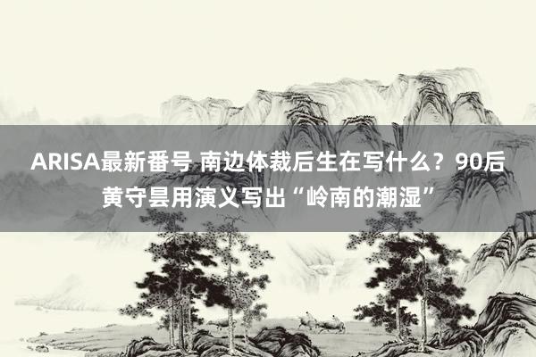 ARISA最新番号 南边体裁后生在写什么？90后黄守昙用演义写出“岭南的潮湿”