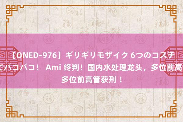 【ONED-976】ギリギリモザイク 6つのコスチュームでパコパコ！ Ami 终判！国内水处理龙头，多位前高管获刑 ！