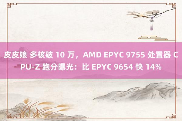 皮皮娘 多核破 10 万，AMD EPYC 9755 处置器 CPU-Z 跑分曝光：比 EPYC 9654 快 14%