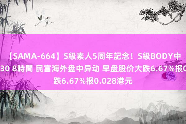 【SAMA-664】S級素人5周年記念！S級BODY中出しBEST30 8時間 民富海外盘中异动 早盘股价大跌6.67%报0.028港元