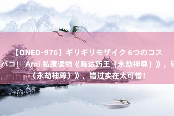 【ONED-976】ギリギリモザイク 6つのコスチュームでパコパコ！ Ami 私藏读物《腾达药王（永劫神尊）》，错过实在太可惜！