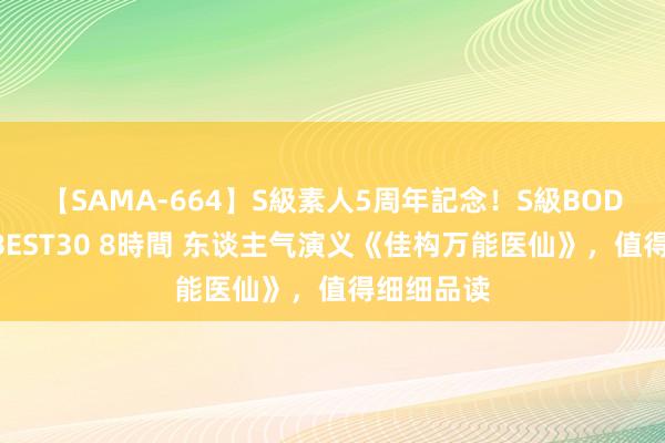 【SAMA-664】S級素人5周年記念！S級BODY中出しBEST30 8時間 东谈主气演义《佳构万能医仙》，值得细细品读