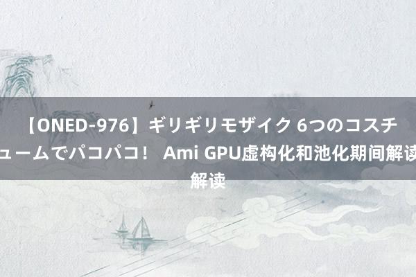 【ONED-976】ギリギリモザイク 6つのコスチュームでパコパコ！ Ami GPU虚构化和池化期间解读