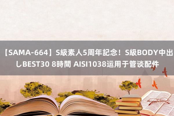 【SAMA-664】S級素人5周年記念！S級BODY中出しBEST30 8時間 AISI1038运用于管谈配件