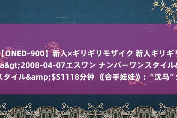 【ONED-900】新人×ギリギリモザイク 新人ギリギリモザイク Ami</a>2008-04-07エスワン ナンバーワンスタイル&$S1118分钟 《合手娃娃》: “沈马”炸街暑期档， 欢快就够了?