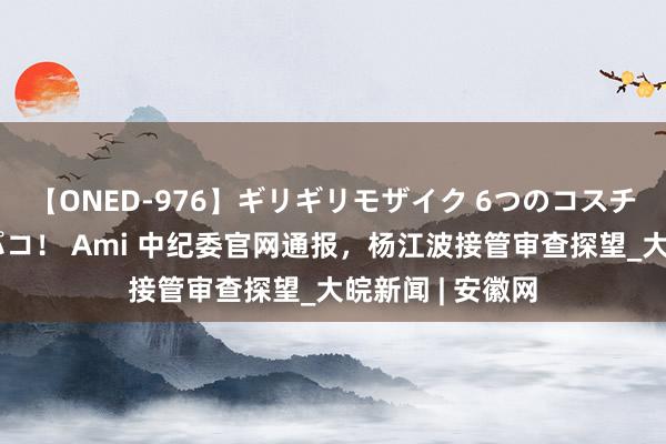 【ONED-976】ギリギリモザイク 6つのコスチュームでパコパコ！ Ami 中纪委官网通报，杨江波接管审查探望_大皖新闻 | 安徽网