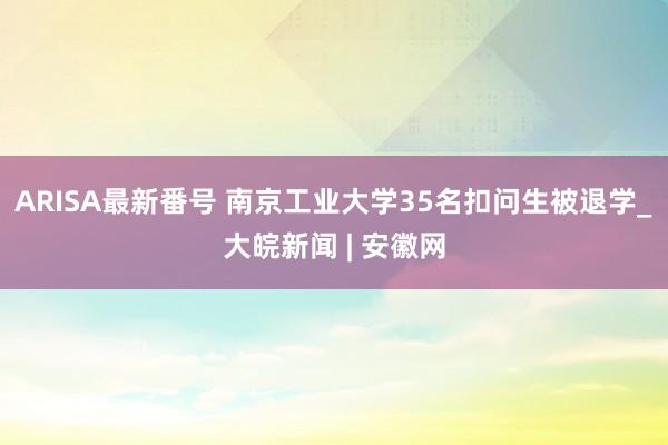 ARISA最新番号 南京工业大学35名扣问生被退学_大皖新闻 | 安徽网