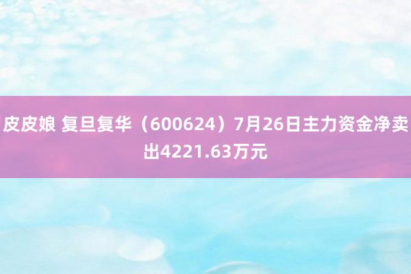 皮皮娘 复旦复华（600624）7月26日主力资金净卖出4221.63万元