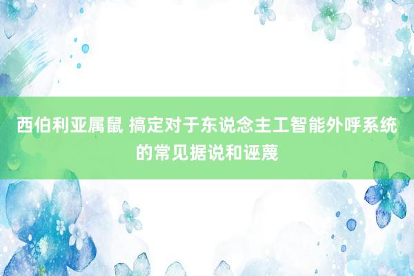 西伯利亚属鼠 搞定对于东说念主工智能外呼系统的常见据说和诬蔑