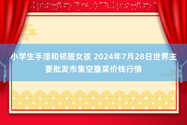 小学生手淫和邻居女孩 2024年7月28日世界主要批发市集空腹菜价钱行情