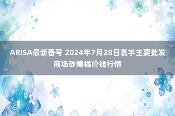 ARISA最新番号 2024年7月28日寰宇主要批发商场砂糖橘价钱行情