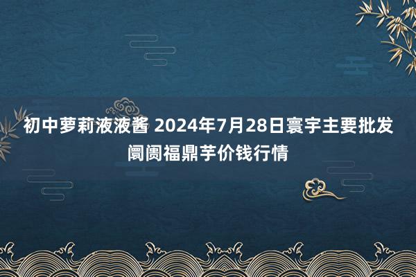 初中萝莉液液酱 2024年7月28日寰宇主要批发阛阓福鼎芋价钱行情