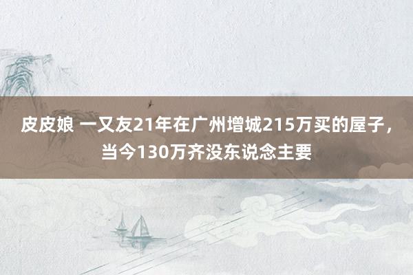 皮皮娘 一又友21年在广州增城215万买的屋子，当今130万齐没东说念主要