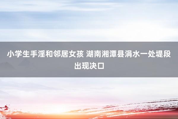 小学生手淫和邻居女孩 湖南湘潭县涓水一处堤段出现决口