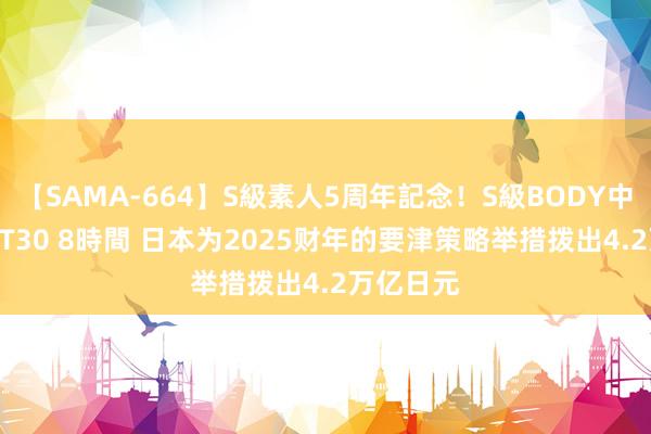 【SAMA-664】S級素人5周年記念！S級BODY中出しBEST30 8時間 日本为2025财年的要津策略举措拨出4.2万亿日元