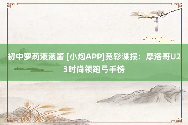 初中萝莉液液酱 [小炮APP]竞彩谍报：摩洛哥U23时尚领跑弓手榜