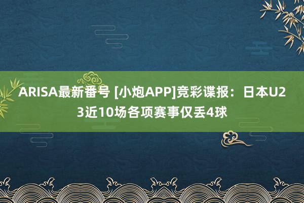 ARISA最新番号 [小炮APP]竞彩谍报：日本U23近10场各项赛事仅丢4球