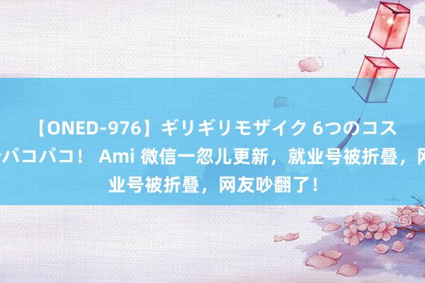 【ONED-976】ギリギリモザイク 6つのコスチュームでパコパコ！ Ami 微信一忽儿更新，就业号被折叠，网友吵翻了！