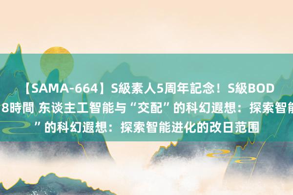 【SAMA-664】S級素人5周年記念！S級BODY中出しBEST30 8時間 东谈主工智能与“交配”的科幻遐想：探索智能进化的改日范围