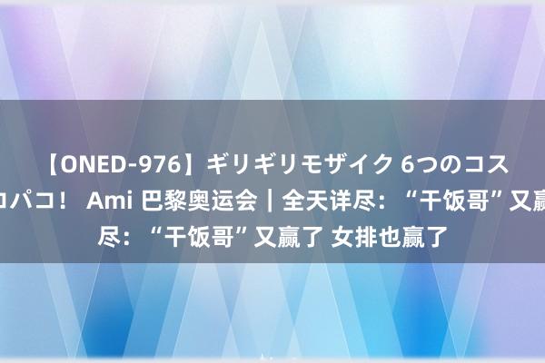 【ONED-976】ギリギリモザイク 6つのコスチュームでパコパコ！ Ami 巴黎奥运会｜全天详尽：“干饭哥”又赢了 女排也赢了