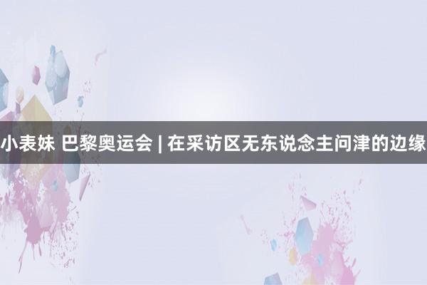 小表妹 巴黎奥运会 | 在采访区无东说念主问津的边缘