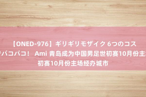 【ONED-976】ギリギリモザイク 6つのコスチュームでパコパコ！ Ami 青岛成为中国男足世初赛10月份主场经办城市