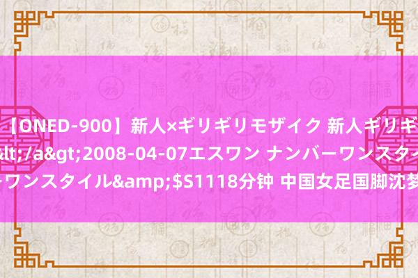 【ONED-900】新人×ギリギリモザイク 新人ギリギリモザイク Ami</a>2008-04-07エスワン ナンバーワンスタイル&$S1118分钟 中国女足国脚沈梦露加盟勒沃库森女足